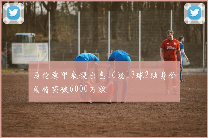 马伦意甲表现出色16场13球2助身价或将突破6000万欧