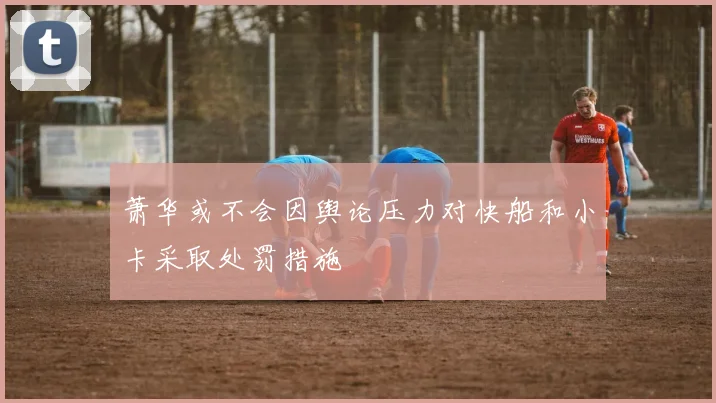 萧华或不会因舆论压力对快船和小卡采取处罚措施
