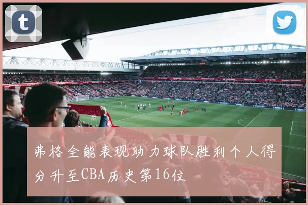 弗格全能表现助力球队胜利个人得分升至CBA历史第16位