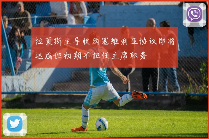 拉莫斯主导收购塞维利亚协议即将达成但初期不担任主席职务