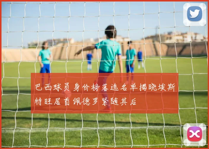 巴西球员身价榜落选名单揭晓埃斯特旺居首佩德罗紧随其后