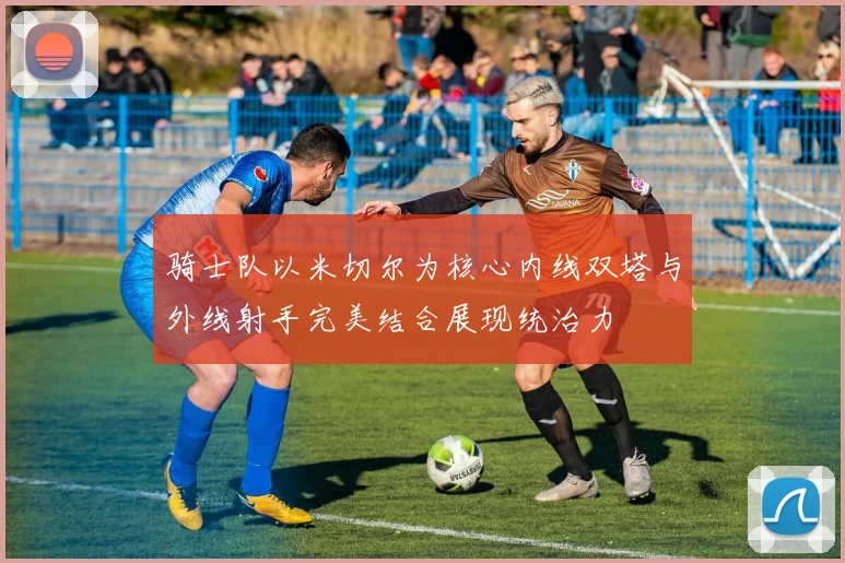 骑士队以米切尔为核心内线双塔与外线射手完美结合展现统治力