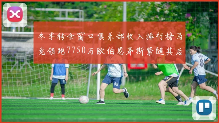 冬季转会窗口俱乐部收入排行榜马竞领跑7750万欧伯恩茅斯紧随其后7200万欧