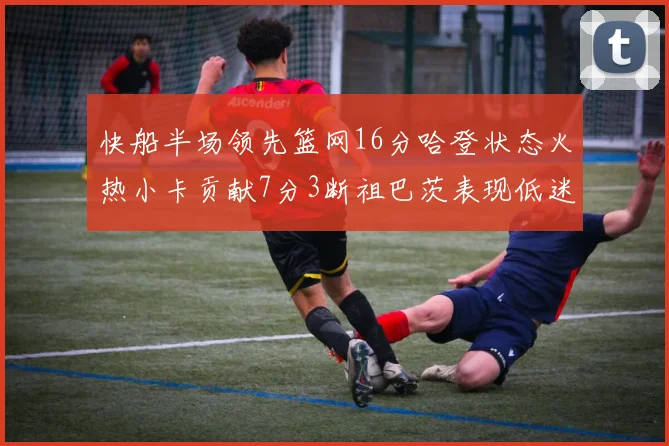 快船半场领先篮网16分哈登状态火热小卡贡献7分3断祖巴茨表现低迷