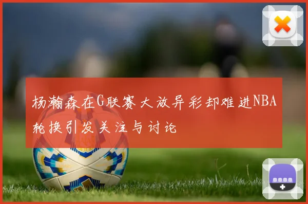 杨瀚森在G联赛大放异彩却难进NBA轮换引发关注与讨论
