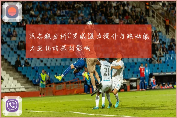 范志毅分析C罗威慑力提升与跑动能力变化的深刻影响