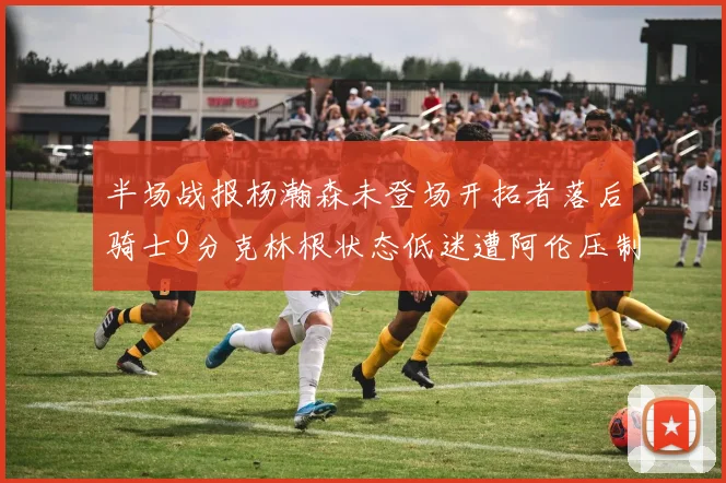 半场战报杨瀚森未登场开拓者落后骑士9分克林根状态低迷遭阿伦压制