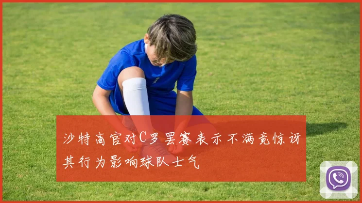 沙特高官对C罗罢赛表示不满竟惊讶其行为影响球队士气