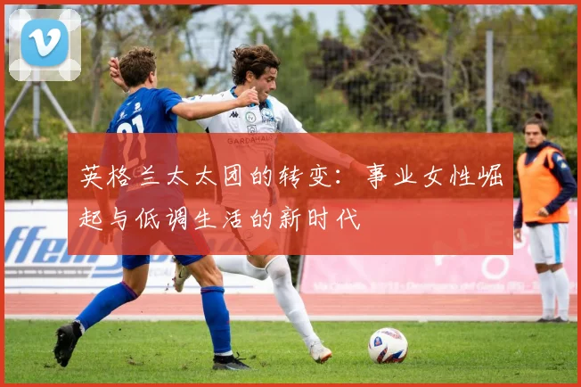 英格兰太太团的转变：事业女性崛起与低调生活的新时代