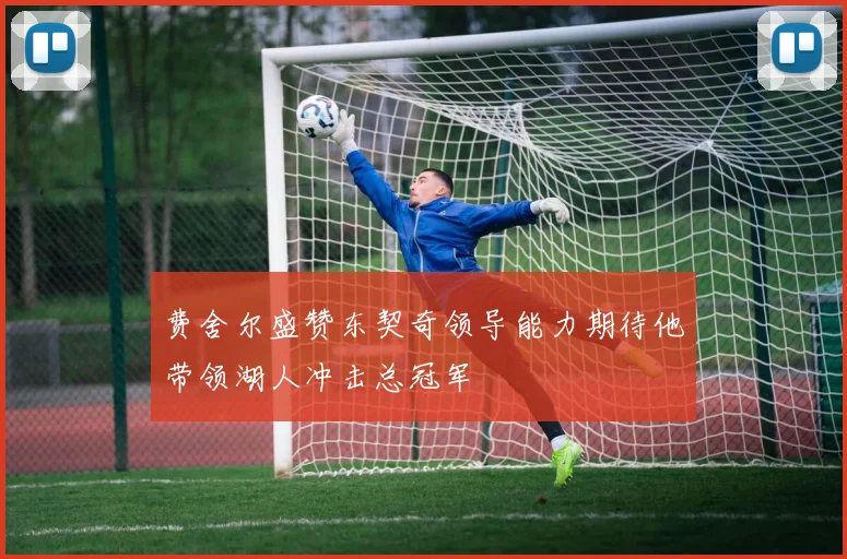费舍尔盛赞东契奇领导能力期待他带领湖人冲击总冠军
