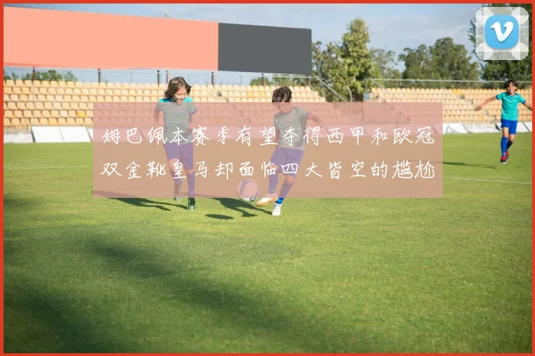 姆巴佩本赛季有望夺得西甲和欧冠双金靴皇马却面临四大皆空的尴尬局面