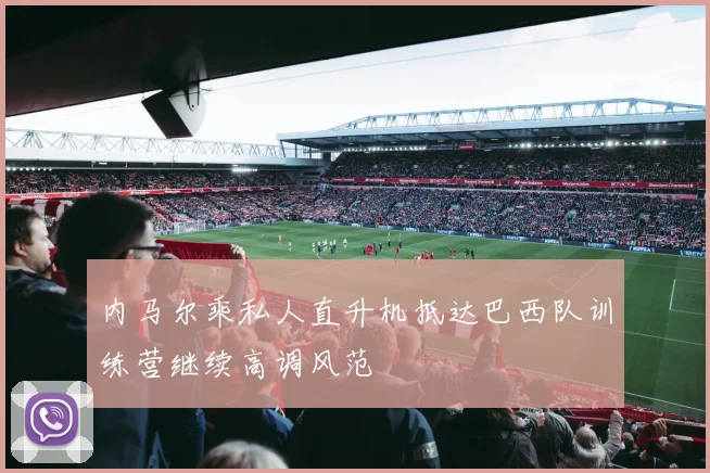 内马尔乘私人直升机抵达巴西队训练营继续高调风范