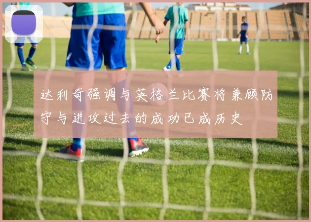 达利奇强调与英格兰比赛将兼顾防守与进攻过去的成功已成历史