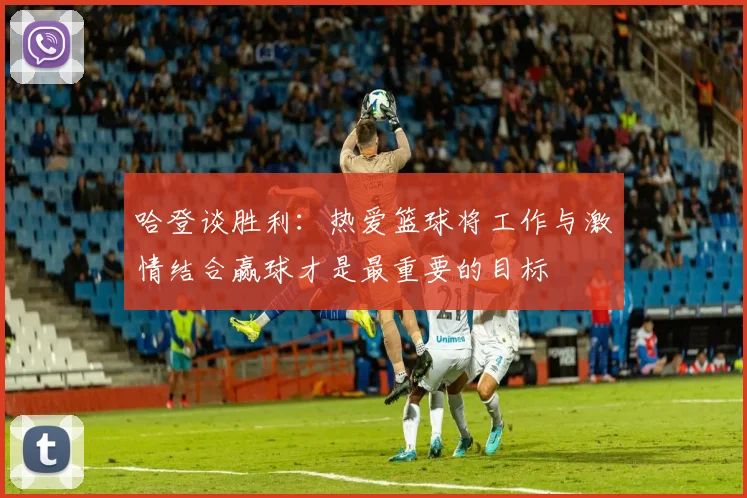 哈登谈胜利：热爱篮球将工作与激情结合赢球才是最重要的目标